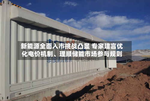 新能源全面入市挑战凸显 专家建言优化电价机制、理顺储能市场参与规则