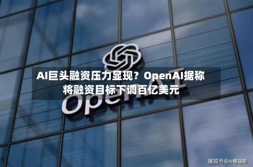 AI巨头融资压力显现?OpenAI据称将融资目标下调百亿美元